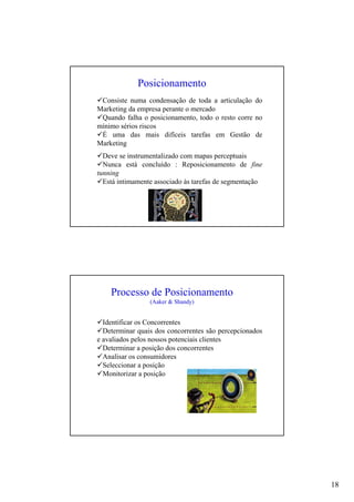 18
Consiste numa condensação de toda a articulação do
Marketing da empresa perante o mercado
Quando falha o posicionamento, todo o resto corre no
mínimo sérios riscos
É uma das mais difíceis tarefas em Gestão de
Marketing
Posicionamento
Deve se instrumentalizado com mapas perceptuais
Nunca está concluído : Reposicionamento de fine
tunning
Está intimamente associado às tarefas de segmentação
Identificar os Concorrentes
Determinar quais dos concorrentes são percepcionados
e avaliados pelos nossos potenciais clientes
Determinar a posição dos concorrentes
Analisar os consumidores
Seleccionar a posição
Monitorizar a posição
Processo de Posicionamento
(Aaker & Shandy)
 