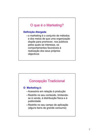 2
O que é o Marketing?
Definição Alargada
–o marketing é o conjunto de métodos
e dos meios de que uma organização
dispõe para promover, nos públicos
pelos quais se interessa, os
comportamentos favoráveis à
realização dos seus próprios
objectivos
Concepção Tradicional
O Marketing é:
–Acessório em relação à produção
–Restrito no seu conteúdo, limitando-
se à venda, à distribuição fisica e à
publicidade
–Restrito no seu campo de aplicação
(alguns bens de grande consumo)
 