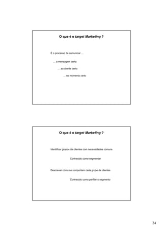 24
O que é o target Marketing ?
É o processo de comunicar …
… a mensagem certa
… ao cliente certo
… no momento certo
O que é o target Marketing ?
Identificar grupos de clientes com necessidades comuns
Conhecido como segmentar
Descrever como se comportam cada grupo de clientes
Conhecido como perfilar o segmento
 