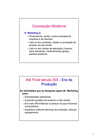 3
Concepção Moderna
O Marketing é:
– Proeminente, sendo o activo principal da
empresa e da clientela
– Lato no seu conteúdo, desde a concepção do
produto ao pós-venda
– Lato no seu campo de aplicação ( bancos,
bens industriais, medicamentos,igrejas,
partidos políticos)
Até Final século XIX - Era da
Produção
As actividades que se designam agora de Marketing
eram:
– Consideradas acessórias
– A grande questão era produzir e não vender
– Era mais difícil fabricar e produzir do que encontrar
compradores
– Importava melhorar técnicas de produção, reforçar
equipamento
 