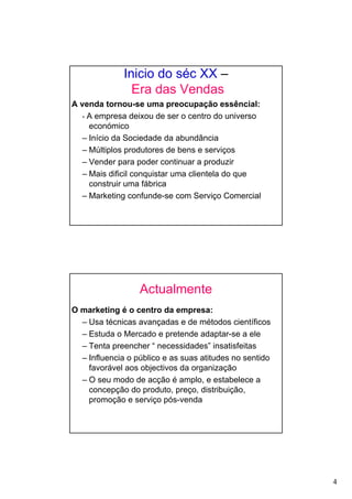 4
Inicio do séc XX –
Era das Vendas
A venda tornou-se uma preocupação essêncial:
- A empresa deixou de ser o centro do universo
económico
– Início da Sociedade da abundância
– Múltiplos produtores de bens e serviços
– Vender para poder continuar a produzir
– Mais dificil conquistar uma clientela do que
construir uma fábrica
– Marketing confunde-se com Serviço Comercial
Actualmente
O marketing é o centro da empresa:
– Usa técnicas avançadas e de métodos científicos
– Estuda o Mercado e pretende adaptar-se a ele
– Tenta preencher “ necessidades” insatisfeitas
– Influencia o público e as suas atitudes no sentido
favorável aos objectivos da organização
– O seu modo de acção é amplo, e estabelece a
concepção do produto, preço, distribuição,
promoção e serviço pós-venda
 