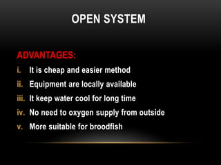 OPEN SYSTEM
ADVANTAGES:
i. It is cheap and easier method
ii. Equipment are locally available
iii. It keep water cool for long time
iv. No need to oxygen supply from outside
v. More suitable for broodfish
 