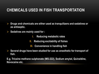 CHEMICALS USED IN FISH TRANSPORTATION
 Drugs and chemicals are either used as tranquilizers and sedatives or
as antisepti...