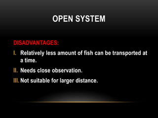 OPEN SYSTEM
DISADVANTAGES:
I. Relatively less amount of fish can be transported at
a time.
II. Needs close observation.
II...