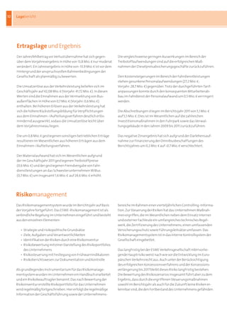 10   Lagebericht




     Ertragslage und Ergebnis
     Der Jahresfehlbetrag vor Verlustübernahme hat sich gegen-             Die vergleichsweise geringen Auswirkungen im Bereich der 	
     über dem Vorjahresergebnis in Höhe von 13,8 Mio. b nur moderat        Treibstoffaufwendungen sind auf die erfolgreichen Maß-	
     verändert. Ein Jahresergebnis in Höhe von -13,9 Mio. b ist vor dem    nahmen der Dieselpreisabsicherungsgeschäfte zurückzuführen.
     Hintergrund der anspruchsvollen Rahmenbedingungen der
     Gesellschaft als planmäßig zu bewerten. 	                             Den Kostensteigerungen im Bereich der Fahrdienstleistungen
     	                                                                     stehen gesunkene Personalaufwendungen (27,2 Mio. b;
     Die Umsatzerlöse aus der Verkehrsleistung beliefen sich im 	          Vorjahr: 28,7 Mio. b) gegenüber. Trotz der durchgeführten Tarif-
     Geschäftsjahr auf 42,08 Mio. b (Vorjahr: 41,72 Mio. b). In diesen 	   anpassungen konnte durch den konsequenten Mitarbeiterab-
     Werten sind die Einnahmen aus der Vermarktung von Bus-	               bau im Fahrdienst der Personalaufwand um 0,5 Mio. b verringert
     außenflächen in Höhe von 0,7 Mio. b (Vorjahr: 0,6 Mio. b) 	           werden.	
     enthalten. Bei höheren Erlösen aus der Verkehrsleistung hat 	         	
     sich die höhere Rückstellungsbildung für Verpflichtungen 	            Die Abschreibungen stiegen im Berichtsjahr 2011 von 5,1 Mio. b 	
     aus dem Einnahmen-/Aufteilungsverfahren deutlich erlös-	              auf 5,5 Mio. b. Dies ist im Wesentlichen auf die zahlreichen 	
     mindernd ausgewirkt, sodass die Umsatzerlöse leicht über 	            Investitionsmaßnahmen in den Fuhrpark sowie das Verwal-
     dem Vorjahresniveau liegen.                                           tungsgebäude in den Jahren 2009 bis 2011 zurückzuführen.	
     	                                                                     	
     Die um 0,8 Mio. b gestiegenen sonstigen betrieblichen Erträge         Das negative Zinsergebnis hat sich aufgrund der Darlehensauf-
     resultieren im Wesentlichen aus höheren Erträgen aus dem 	            nahme zur Finanzierung der Omnibusbeschaffungen des
     Einnahmen-/Aufteilungsverfahren.	                                     Berichtsjahres um 0,2 Mio. b auf -0,7 Mio. b verschlechtert.

     Der Materialaufwand hat sich im Wesentlichen aufgrund 	
     der im Geschäftsjahr 2011 gestiegenen Treibstoffpreise 	
     (0,6 Mio. b) und der gestiegenen Fremdvergabe von Fahr-	
     dienstleistungen an das Schwesterunternehmen WiBus 	
     (0,7 Mio. b) um insgesamt 1,6 Mio. b auf 24,6 Mio. b erhöht. 	




     Risikomanagement
     Das Risikomanagementsystem wurde im Berichtsjahr auf Basis            bereiche im Rahmen einer vierteljährlichen Controlling-Informa-	
     der Vorjahre fortgeführt. Das ESWE-Risikomanagement ist als           tion. Zur Steuerung der Risiken hat das Unternehmen Maßnah-
     verbindliche Regelung im Unternehmen eingeführt und besteht           men ergriffen, die im Wesentlichen neben dem Einsatz interner
     aus den einzelnen Elementen:	                                         und externer Fachleute ein umfangreiches technisches Regel-
     	                                                                     werk, die Zertifizierung des Unternehmens, einen umfassenden
     	 •	 Strategie und risikopolitische Grundsätze                        Versicherungsschutz sowie Führungsleitsätze umfassen. Das
     	 • 	Ziele, Aufgaben und Verantwortlichkeiten                         Risikomanagementsystem ist in das Interne Kontrollsystem der
     	 • 	Identifikation der Risiken durch eine Risikoinventur             Gesellschaft eingebettet.	
     	 • 	Risikobewertung mit einer Darstellung des Risikoportfolios 	 	   	
     	 	 des Unternehmens                                                  Das langfristig bei der ESWE Verkehrsgesellschaft mbH vorlie-
     	 • 	Risikosteuerung mit Festlegung von Frühwarnindikatoren           gende Hauptrisiko weist nach wie vor die Entwicklung im Euro-
     	 • 	Risikoberichtswesen zur Dokumentation und Kontrolle	             päischen Verkehrsrecht aus. Auch unter der Berücksichtigung
     	                                                                     des erfolgreichen Konzessionsverfahrens und der Konzessions-
     Als grundlegendes Instrumentarium für das Risikomanage-               verlängerung bis 2017 bleibt dieses Risiko langfristig bestehen.
     mentsystem wurden im Unternehmen ein Handbuch erarbeitet              Die Bewertung des Risikoszenarios insgesamt führt aber zu dem
     und ein Risikobeauftragter benannt. Das nach Bewertung der            Ergebnis, dass durch die ergriffenen Steuerungsmaßnahmen
     Risikoinventur erstellte Risikoportfolio für das Unternehmen          sowohl im Berichtsjahr als auch für die Zukunft keine Risiken er-
     wird regelmäßig fortgeschrieben. Hier erfolgt die regelmäßige         kennbar sind, die den Fortbestand des Unternehmens gefährden.	
     Information der Geschäftsführung sowie der Unternehmens-              	
 