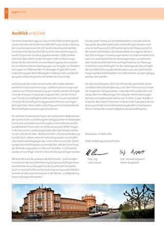 12   Lagebericht




     ausblick und Ziele
     Die	entscheidende	Frage	zur	Zukunft	der	ESWE	Verkehrsgesell-       Die	aktuellen	Trends	auf	den	Rohölmärkten	unter	Berücksich-
     schaft	mbH	konnte	für	die	Geschäftsführung	mit	der	Erteilung	      tigung	der	aktuellen	politischen	Entwicklungen	werden	nach	
     der	Linienkonzessionen	bis	2017	positiv	beantwortet	werden.	       unserer	Auffassung	für	2012	weitestgehend	erfolgsneutral	für	
     Somit	kann	für	die	Gesellschaft	auch	für	die	mittelfristige	Zu-    die	Gesellschaft	bleiben,	da	Festpreislieferverträge	für	die	Peri-
     kunft	ein	positiver	Ausblick	gegeben	werden.	ESWE	Verkehr	         ode	2012	vorliegen.	Fortsetzungen	dieser	Geschäftsmodelle	sind	
     sieht	sich	aber	bereits	im	Berichtsjahr	in	der	Vorbereitungs-      zwar	nur	unter	deutlichen	Kostensteigerungen	zu	realisieren,	
     phase	für	die	nächste	Konzessionsbeantragung.	Die	veränder-        aber	für	die	Gesellschaft	eine	wichtige	Prämisse	zur	Planungs-
     ten	rechtlichen	Rahmenbedingungen	zur	Vergabe	von	Verkehrs-        sicherheit	im	Geschäftsjahr.	Für	die	naheliegende	Zukunft	geht	
     leistungen	im	ÖPNV	werden	im	Strategie-Projekt	2017	unter	         die	Geschäftsführung	aber	weiter	davon	aus,	dass	die	Entwick-
     Federführung	der	WVV	Wiesbaden	Holding	GmbH	und	Beteili-           lungen	auf	den	Rohölmärkten		für	ESWE	Verkehr	nur	geringfügig	
     gung	der	Schwestergesellschaft	WiBus	berücksichtigt.               spürbar	sein	werden.

     Schwerpunkt	der	unternehmerischen	Aktivitäten	werden	              Für	die	Geschäftsjahre	2012	und	2013	werden	gemäß	der	verab-
     weiterhin	Prozessoptimierungs-	und	Restrukturierungsmaß-           schiedeten	Wirtschaftsplanung	unter	den	Prämissen	von	mode-
     nahmen	zur	Effizienzsteigerung	sein.	Hierbei	werden	die	Ergeb-     rat	steigenden	Fahrgastzahlen,	sinkenden	Personalkosten	und	
     nisse	der	erneuten	Analyse	des	sogenannten	„Vierten	Kriteri-       steigenden	Fremdleistungen	für	Subunternehmerleistungen	
     ums“	für	die	Geschäftsjahre	2010	und	2011	in	Zusammenarbeit	       Verluste	vor	Ergebnisübernahme	von	15,0	Mio.	b		bzw.	14,8	Mio.	b	
     mit	einer	Wirtschaftsprüfungsgesellschaft	einen	wichtigen	         erwartet.	Besondere	Prämissen	im	Bereich	der	Subunternehmer-
     Beitrag	leisten.	Diese	sollen	zukünftig	auch	für	entsprechende	    leistung	erfordern	eine	Überarbeitung	des	Wirtschaftsplanes	
     Wirtschaftsplanszenarien	genutzt	werden.                           2012	im	Verlauf	des	ersten	Halbjahres	des	Geschäftsjahres.

     Ein	weiterer	Schwerpunkt	liegt	in	den	zahlreichen	Maßnahmen	
     der	Gesellschaft	zur	Erhöhung	der	Fahrgastzahlen	in	Wiesbaden.	
     Durch	eine	verstärkte	Ausrichtung	des	Unternehmens	auf	die	
     Kundenbedürfnisse	und	eine	Verbesserung	des	ÖPNV-Images	
     in	der	hessischen	Landeshauptstadt	sollen	die	Fahrgastzahlen	
     im	Jahr	2012	die	50-Mio.-Marke	erreichen.	Die	Herausforderung	     Wiesbaden,	31.	März	2012
     besteht	darin,	dieses	unter	Berücksichtigung	der	wirtschaftli-
     chen	Rahmenbedingungen	des	Unternehmens	und	der	Zielset-           ESWE	Verkehrsgesellschaft	mbH
     zungen	des	Anteilseigners	zu	ermöglichen.	Mit	der	Erreichung	      																				
     der	Beförderungszahlen	in	Höhe	von	49,9	Mio.		in	2011	konnte	
     wieder	ein	wichtiger	Schritt	in	diese	Richtung	vollzogen	werden.

     Mit	dem	Blick	auf	die	andauernde	Wirtschafts-	und	Schulden-        	 Dipl.-Ing.	                    Dipl.-Verwaltungswirt	
     krise	konnte	die	Geschäftsführung	für	das	Geschäftsjahr	keine	     	 Uwe	Cramer	                    Stefan		Burghardt
     wesentlichen	Auswirkungen	für	die	Gesellschaft	feststellen.	
     Auch	im	Geschäftsfeld	zur	Vermarktung	von	Busaußenflächen	
     konnten	wieder	positive	Impulse	in	der	Werbe-	und	Marketing-
     branche	festgestellt	werden.
 