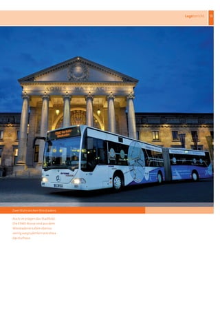 Lagebericht   13




Zwei Wahrzeichen Wiesbadens

Auch	sie	prägen	das	Stadtbild:	
Die	ESWE-Busse	sind	aus	dem	
Wiesbadener	Leben	ebenso	
wenig	wegzudenken	wie	etwa	
das	Kurhaus
 