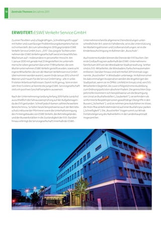 18   Zentrale Themen des	Jahres	2011




     eRWeITeRT: ESWE Verkehr Service GmbH
     Zu	einer	flexiblen	und	schlagkräftigen	„Schnelleingreiftruppe“	     Unternehmensfamilie	allgemeine	Dienstleistungen	unter-
     mit	hoher	und	zuverlässiger	Problemlösungskompetenz	hat	sie	        schiedlichster	Art:	seien	es	Fahrdienste,	sei	es	die	Unterstützung	
     sich	entwickelt:	die	zum	Jahresbeginn	2010	gegründete	ESWE	         bei	Marketingaktionen	und	Großveranstaltungen,	sei	es	die	
     Verkehr	Service	GmbH,	kurz:	„EVS“.	Das	jüngste	Tochterunter-        Kinderbeaufsichtigung	im	Rahmen	der	„Busschule“.
     nehmen	der	ESWE	Verkehrsgesellschaft	weist	ein	beachtliches	
     Wachstum	auf	–	insbesondere	in	personeller	Hinsicht:	Am	            Auch	externe	Kunden	können	die	Dienste	der	EVS	buchen.	Der	
     1.	Januar	2010	mit	gerade	mal	25	Angestellten	ins	unterneh-         erste	Großauftrag	von	außerhalb	der	ESWE-Unternehmens-
     merische	Leben	gestartet	(darunter	17	Mitarbeiter,	die	vom	         familie	kam	2011	von	der	Wiesbadener	Stadtverwaltung:	Seither	
     Mutterunternehmen	ESWE	Verkehr	gestellt	wurden,	sowie	acht	         sind	es	EVS-Mitarbeiter,	die	Wiesbadens	Parkscheinautomaten	
     eigene	Mitarbeiter,	die	von	der	Mainzer	Verkehrsservice	GmbH	       entleeren.	Darüber	hinaus	sind	seit	Herbst	2011	erstmals	soge-
     übernommen	worden	waren),	waren	Ende	Januar	2012	schon	67	          nannte	„Busstreifen“	in	Wiesbaden	unterwegs:	Im	Rahmen	einer	
     Männer	und	Frauen	für	die	Service	GmbH	tätig	–	alle	in	unbe-        bis	dato	einmaligen	Kooperation	werden	die	Angehörigen	der	
     fristeten	Arbeitsverhältnissen.	Damit	nicht	genug:	Vom	ersten	      Stadtpolizei,	wenn	sie	im	ÖPNV-Umfeld	im	Einsatz	sind,	von	EVS-
     Jahr	ihrer	Existenz	an	konnte	die	junge	ESWE-Servicegesellschaft	   Mitarbeitern	begleitet,	die	zuvor	erfolgreich	eine	Ausbildung	
     stets	ein	positives	Geschäftsergebnis	ausweisen.                    zum	Ordnungspolizisten	absolviert	haben.	Die	gemischten	Dop-
                                                                         pelstreifen	kümmern	sich	beispielsweise	um	die	Beseitigung	
     Nach	der	Unternehmensgründung	Anfang	2010	hatte	zunächst	           von	Unrat	an	Bushaltestellen	(„Sauberkeit“),	sie	verhindern	als	
     ausschließlich	die	Fahrausweisprüfung	auf	der	Aufgabenagen-         uniformierte	Respektspersonen	gewalttätige	Übergriffe	in	den	
     da	der	EVS	gestanden.	Schnell	jedoch	kamen	zahlreiche	weitere	      Bussen	(„Sicherheit“),	und	sie	nehmen	jene	Autofahrer	ins	Visier,	
     Bereiche	hinzu:	So	fallen	heute	beispielsweise	auch	der	Betriebs-   die	ihren	Pkw	verkehrsbehindernd	auf	einer	Busfahrspur	parken	
     schutz	inklusive	der	Pförtnerei	sowie	die	Unterhaltsreinigung	      („Schnelligkeit“).	Die	„Busstreifen“	tragen	somit	zur	Attrak-
     des	Firmengebäudes	von	ESWE	Verkehr,	des	Betriebsgeländes	          tivitätssteigerung	des	Nahverkehrs	in	der	Landeshauptstadt	
     und	der	Buswerkstätten	in	die	Zuständigkeit	der	EVS.	Darüber	       insgesamt	bei.
     hinaus	erbringt	die	Servicegesellschaft	innerhalb	der	ESWE-
 
