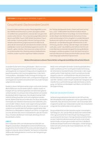 Betriebsbereiche     25




  TOPTHEMA im Fahrgastmagazin INFOMOBIL, Ausgabe 3/11:



  Gesucht wird: Das besondere Gesicht
  Einmal im Leben auf einem großen Plakat abgebildet zu sein,          Der Titel des Wettbewerbs lautet „CleverCard CoverCasting“,
  das Titelfoto einer Broschüre zu zieren, das eigene Lächeln          kurz: „CCCC“. ESWE Verkehr beschreitet mit dieser Aktion
  im Großformat zu präsentieren, und zwar dort, wo ganz viele          gleich auf mehreren Ebenen neue Wege: Zum einen fiel kurz
  Leute es sehen können – für so manchen jungen Menschen ist           vor dem Beginn des Wettbewerbs der Startschuss für das
  das ein unerfüllter Traum. ESWE Verkehr lässt diesen Traum           unternehmenseigene Online-Angebot im sozialen Netzwerk
  wahr werden: In einem großen Internet-Casting sucht das              Facebook; dort spielt sich auch der komplette Casting-Wett-
  Verkehrsunternehmen junge Erwachsene im Alter bis 28                 bewerb ab – von der Bewerbung der Teilnehmer bis zur Ab-
  Jahre, die der CleverCard, der Jahreskarte für Schüler und Aus-      stimmung, also dem „Voting“, über den Sieger. Zum anderen
  zubildende, in einer neuen Werbekampagne ein Gesicht – ihr           sucht, also „castet“, das Verkehrsunternehmen hiermit zum
  Gesicht – geben möchten. Dem Gewinner winken nicht nur               ersten Mal real existierende Fahrgäste für eine große Werbe-
  ein professionelles Foto-Shooting und anschließend Ruhm              kampagne, und das aus gutem Grund: Die CleverCard soll im
  und Ehre, sondern auch ein nagelneuer Tablet-Computer.               wahrsten Wortsinn ein neues Gesicht erhalten, das das Ticket
                                                                       in der Zielgruppe authentisch repräsentiert.

                              Weitere Informationen zu diesem Thema hält der vorliegende Geschäftsbericht auf Seite 30 bereit.



So werden für die Fahrtrichtung Wiesbaden – Mainz nun mon-              Beide Linien verknüpfen die beiden Landeshauptstädte Wies-
tags bis freitags jeweils drei zusätzliche Fahrten angeboten;           baden und Mainz auf ihrer wichtigsten Straßenverbindung,
samstagabends, sonntagnachmittags und sonntagabends ist                 der Schiersteiner Autobahnbrücke, miteinander. In den Haupt-
jeweils eine weitere Fahrt neu hinzugekommen. In der Fahrt-             verkehrszeiten finden dank der Linie 47 nunmehr pro Stunde
richtung Mainz – Wiesbaden finden montags bis freitags nun              doppelt so viele Hin- und Rückfahrten über die Schiersteiner
jeweils zwei zusätzliche Fahrten statt; sonntagnachmittags und          Brücke statt wie zuvor, nämlich insgesamt vier (zwei 45er- und
sonntagabends ist jeweils eine weitere Fahrt neu in den Fahrplan        zwei 47er-Fahrten). Im Berichtsjahr standen den Fahrgästen also
aufgenommen worden.                                                     stündlich bis zu acht Verbindungen über die Brücke zur Verfü-
                                                                        gung: vier Fahrten von Wiesbaden nach Mainz, vier Fahrten in
Parallel zu diesen Fahrplanerweiterungen rund um die Domäne             die Gegenrichtung.
Mechtildshausen musste weiter südlich, in Mainz-Kastel, im
Frühjahr 2011 das Fahrtenangebot der Linie 28 vorübergehend
verkürzt werden. Grund waren die Umbauarbeiten am Kasteler              Platz der deutschen Einheit
Brückenkopf, deren Folge es war, dass die gleichnamige Halte-
stelle bis Anfang Dezember nicht mehr angefahren werden                 Verbesserungsmaßnahmen betrafen im Jahr 2011 auch die
konnte. Während der Bauzeit endete die Linie 28 aus Wiesbaden-          Betriebsabläufe an der umgebauten und neu gestalteten Groß-
Innenstadt und -Erbenheim kommend an der Haltestelle „Eleo-             haltestelle „Platz der Deutschen Einheit“, die im Dezember 2010
norenstraße“ in Mainz-Kastel. In der Gegenrichtung starteten            eingeweiht worden war. Insbesondere wurden die Umlaufzeiten
die 28er-Busse ebenfalls an der „Eleonorenstraße“, von wo aus sie       einiger der hier verkehrenden Linien optimiert.
zunächst zum Kasteler Bahnhof und dann regulär weiter über
Erbenheim ins Wiesbadener Stadtzentrum fuhren. Im Gegensatz             Das grundsätzliche Fazit der Veränderung der Linienverkehrs-
zur Linie 28 fuhren die Linien 6 und 9 weiterhin über die Theodor-      Fahrtwege am „PLE“, wie der Platz der deutschen Einheit ESWE-
Heuss-Brücke in die Mainzer Innenstadt, allerdings ohne am              intern genannt wird, fiel im Berichtsjahr durchweg positiver
Brückenkopf zu halten.                                                  aus als erwartet: Der neue S-förmige Streckenverlauf (er führt
                                                                        von der Friedrichstraße kommend nach rechts in die Schwal-
LINIE 47                                                                bacher Straße, um dann gleich wieder nach links in die Bleich-
Die im Dezember 2010, zum Fahrplanwechsel 2010/2011, ver-               straße abzubiegen) funktioniert reibungslos, und die Fahrgäste
längerte und als Mainz-Wiesbadener Gemeinschaftslinie neu               haben sich sehr schnell an die neuen Standorte der „PLE“-Bus-
eingeführte Linie 47 erlebte 2011 ihr erstes volles Betriebsjahr. Es    steige gewöhnt.
zeigte sich, dass die „kleine Schwester“ der bereits im Dezember
2008 aus der Taufe gehobenen Linie 45 von den Fahrgästen gut
angenommen wird.
 