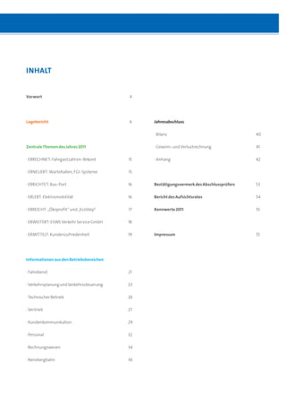 INHALT


Vorwort                                    4




Lagebericht                                6    Jahresabschluss

                                                · Bilanz                                   40

Zentrale Themen des Jahres 2011                 · Gewinn- und Verlustrechnung              41

· ERRECHNET: Fahrgastzahl en-Rekord        15   · Anhang                                   42

· ERNEUERT: Wartehallen, FGI-Systeme       15

· ERRICHTET: Bus-Port                      16   Bestätigungsvermerk des Abschlussprüfers   53
                                  Inhalt
· ERLEBT: Elektromobilität                 16   Bericht des Aufsichtsrates                 54

· ERREICHT: „Ökoprofit“ und „EcoStep“      17   Kennwerte 2011                             55

· ERWEITERT: ESWE Verkehr Service GmbH     18

· ERMITTELT: Kundenzufriedenheit           19   Impressum                                  55




Informationen aus den Betriebsbereichen

· Fahrdienst                               21

· Verkehrsplanung und Verkehrssteuerung    23

· Technischer Betrieb                      26

· Vertrieb                                 27

· Kundenkommunikation                      29

· Personal                                 32

· Rechnungswesen                           34

· Nerobergbahn                             36
 