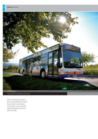 38   Jahresabschluss




     Kein Zufall: Ein ESWE-Bus im Grünen



     Öfter mal das Auto stehenzu-
     lassen und stattdessen mit dem
     Bus zu fahren, schont Natur
     und Umwelt – und vermeidet
     zudem Parkplatzsuchstress in
     der Innenstadt
 