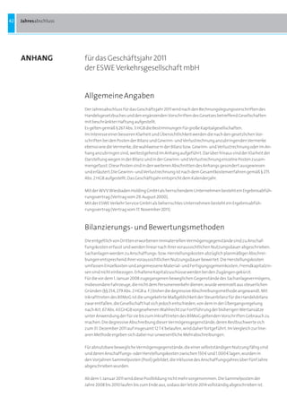 42   Jahresabschluss




     ANHANG            für das Geschäftsjahr 2011
                       der ESWE Verkehrsgesellschaft mbH


                       Allgemeine Angaben
                       Der Jahresabschluss für das Geschäftsjahr 2011 wird nach den Rechnungslegungsvorschriften des
                       Handelsgesetzbuches und den ergänzenden Vorschriften des Gesetzes betreffend Gesellschaften
                       mit beschränkter Haftung aufgestellt.
                       Es gelten gemäß § 267 Abs. 3 HGB die Bestimmungen für große Kapitalgesellschaften.
                       Im Interesse einer besseren Klarheit und Übersichtlichkeit werden die nach den gesetzlichen Vor-
                       schriften bei den Posten der Bilanz und Gewinn- und Verlustrechnung anzubringenden Vermerke
                       ebenso wie die Vermerke, die wahlweise in der Bilanz bzw. Gewinn- und Verlustrechnung oder im An-
                       hang anzubringen sind, weitestgehend im Anhang aufgeführt. Darüber hinaus sind der Klarheit der
                       Darstellung wegen in der Bilanz und in der Gewinn- und Verlustrechnung einzelne Posten zusam-
                       mengefasst. Diese Posten sind in den weiteren Abschnitten des Anhangs gesondert ausgewiesen
                       und erläutert.Die Gewinn- und Verlustrechnung ist nach dem Gesamtkostenverfahren gemäß § 275
                       Abs. 2 HGB aufgestellt. Das Geschäftsjahr entspricht dem Kalenderjahr.

                       Mit der WVV Wiesbaden Holding GmbH als herrschendem Unternehmen besteht ein Ergebnisabfüh-
                       rungsvertrag (Vertrag vom 29. August 2000).
                       Mit der ESWE Verkehr Service GmbH als beherrschtes Unternehmen besteht ein Ergebnisabfüh-
                       rungsvertrag (Vertrag vom 17. November 2011).



                       Bilanzierungs- und Bewertungsmethoden
                       Die entgeltlich von Dritten erworbenen immateriellen Vermögensgegenstände sind zu Anschaf-
                       fungskosten erfasst und werden linear nach ihrer voraussichtlichen Nutzungsdauer abgeschrieben.
                       Sachanlagen werden zu Anschaffungs- bzw. Herstellungskosten abzüglich planmäßiger Abschrei-
                       bungen entsprechend ihrer voraussichtlichen Nutzungsdauer bewertet. Die Herstellungskosten
                       umfassen Einzelkosten und angemessene Material- und Fertigungsgemeinkosten; Fremdkapitalzin-
                       sen sind nicht einbezogen. Erhaltene Kapitalzuschüsse werden bei den Zugängen gekürzt.
                       Für die vor dem 1. Januar 2008 zugegangenen beweglichen Gegenstände des Sachanlagevermögens,
                       insbesondere Fahrzeuge, die nicht dem Personenverkehr dienen, wurde vereinzelt aus steuerlichen
                       Gründen (§§ 254, 279 Abs. 2 HGB a. F.) bisher die degressive Abschreibungsmethode angewandt. Mit
                       Inkrafttreten des BilMoG ist die umgekehrte Maßgeblichkeit der Steuerbilanz für die Handelsbilanz
                       zwar entfallen, die Gesellschaft hat sich jedoch entschieden, von dem in der Übergangsregelung
                       nach Art. 67 Abs. 4 EGHGB vorgesehenen Wahlrecht zur Fortführung der bisherigen Wertansätze
                       unter Anwendung der für sie bis zum Inkrafttreten des BilMoG geltenden Vorschriften Gebrauch zu
                       machen. Die degressive Abschreibung dieser Vermögensgegenstände, deren Restbuchwerte sich
                       zum 31. Dezember 2011 auf insgesamt 12 T b belaufen, wird daher fortgeführt. Im Vergleich zur line-
                       aren Methode ergeben sich dabei nur unwesentliche Mehrabschreibungen.

                       Für abnutzbare bewegliche Vermögensgegenstände, die einer selbstständigen Nutzung fähig sind
                       und deren Anschaffungs- oder Herstellungskosten zwischen 150 b und 1.000 b lagen, wurden in
                       den Vorjahren Sammelposten (Pool) gebildet, die inklusive des Anschaffungsjahres über fünf Jahre
                       abgeschrieben wurden.

                       Ab dem 1. Januar 2011 wird diese Poolbildung nicht mehr vorgenommen. Die Sammelposten der
                       Jahre 2008 bis 2010 laufen bis zum Ende aus, sodass der letzte 2014 vollständig abgeschrieben ist.
 