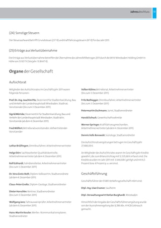 Jahresabschluss      51




(24) Sonstige Steuern

Der Steueraufwand betrifft Grundsteuer (23 T b) und Kraftfahrzeugsteuern (8 T b) für das Jahr 2011.



(25) Erträge aus Verlustübernahme

Die Erträge aus Verlustübernahme betreffen die Übernahme des Jahresfehlbetrages 2011 durch die WVV Wiesbaden Holding GmbH in
Höhe von 13.921 T b (Vorjahr: 13.844 T b).



Organe der Gesellschaft

Aufsichtsrat

Mitglieder des Aufsichtsrates im Geschäftsjahr 2011 waren              Volker Kühne,Betriebsrat; Arbeitnehmervertreter
folgende Personen:                                                     (bis zum 3. Dezember 2011)

Prof. Dr.-Ing. Joachim Pös, Dezernent für Stadtentwicklung, Bau        Fritz Nothegger, Omnibusfahrer; Arbeitnehmervertreter
und Verkehr der Landeshauptstadt Wiesbaden, Stadtrat;                  (bis zum 3. Dezember 2011)
Vorsitzender (bis zum 3. Dezember 2011)
                                                                       Petermartin Oschmann, Jurist, Stadtverordneter
Sigrid Möricke, Dezernentin für Stadtentwicklung, Bau und
Verkehr der Landeshauptstadt Wiesbaden, Stadträtin;                    Harald Schuck, Gewerkschaftssekretär
Vorsitzende (ab dem 4. Dezember 2011)
                                                                       Werner Springer, Kraftfahrzeugmechaniker;
Fred Wölfert, Betriebsratsvorsitzender; stellvertretender              Arbeitnehmervertreter (ab dem 4. Dezember 2011)
Vorsitzender
                                                                       Dennis Volk-Borowski, Soziologe, Stadtverordneter

                                                                       Die Aufsichtsratsvergütungen betrugen im Geschäftsjahr
Lothar Brüllingen, Omnibusfahrer; Arbeitnehmervertreter                27.480,00 a.

Helge Dörr, Sachbearbeiter Qualitätskontrolle;                         An Mitglieder des Aufsichtsrates waren im Geschäftsjahr Kredite
Arbeitnehmervertreter (ab dem 4. Dezember 2011)                        gewährt, die zum Bilanzstichtag mit 12.335,68 a erfasst sind. Die
                                                                       Kredite wurden im Jahr 2011 mit 3.046,68 a getilgt und mit 6,5
Rolf Eckhardt, Fahrdienstleiter; Arbeitnehmervertreter                 Prozent bzw. 4 Prozent p. a. verzinst.
(bis zum 3. Dezember 2011)

Dr. Vera Gretz-Roth, Diplom-Volkswirtin, Stadtverordnete               Geschäftsführung
(ab dem 4. Dezember 2011)
                                                                       Geschäftsführer der ESWE Verkehrsgesellschaft mbH sind:
Claus-Peter Große, Diplom-Geologe, Stadtverordneter
                                                                       Dipl.-Ing. Uwe Cramer, Saulheim
Dieter Horschler, Rentner, Stadtverordneter
(bis zum 3. Dezember 2011)                                             Dipl.-Verwaltungswirt Stefan Burghardt, Wiesbaden

Wolfgang Janz, Fahrausweisprüfer; Arbeitnehmervertreter                Hinsichtlich der Angabe der Geschäftsführervergütung wurde
(ab dem 4. Dezember 2011)                                              von der Ausnahmeregelung des § 286 Abs. 4 HGB Gebrauch
                                                                       gemacht.
Hans-Martin Kessler, Werbe-/Kommunikationsplaner,
Stadtverordneter
 