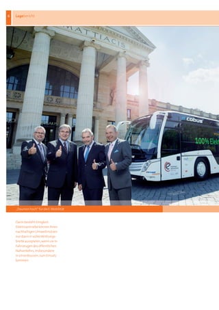 6   Lagebericht




    „Daumen hoch“ für die E-Mobilität


    Darin	besteht	Einigkeit:	
    Elektroantriebe	können	ihren	
    nachhaltigen	Umweltnutzen	
    nur	dann	in	voller	Wirkungs-
    breite	ausspielen,	wenn	sie	in	
    Fahrzeugen	des	öffentlichen	
    Nahverkehrs,	insbesondere	
    in	Linienbussen,	zum	Einsatz	
    kommen	
 