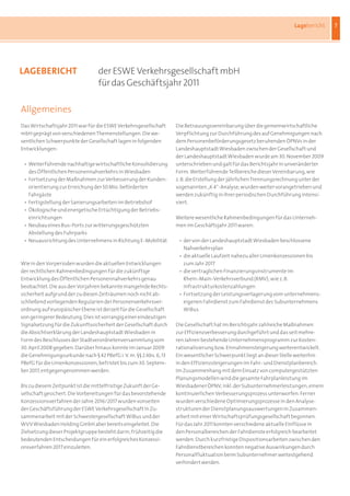 Lagebericht    7




laGEBERicHt                        der ESWE Verkehrsgesellschaft mbH
                                   für das Geschäftsjahr 2011

Allgemeines
Das	Wirtschaftsjahr	2011	war	für	die	ESWE	Verkehrsgesellschaft	      Die	Betrauungsvereinbarung	über	die	gemeinwirtschaftliche	
mbH	geprägt	von	verschiedenen	Themenstellungen.	Die	we-              Verpflichtung	zur	Durchführung	des	auf	Genehmigungen	nach	
sentlichen	Schwerpunkte	der	Gesellschaft	lagen	in	folgenden	         dem	Personenbeförderungsgesetz	beruhenden	ÖPNVs	in	der	
Entwicklungen:                                                       Landeshauptstadt	Wiesbaden	zwischen	der	Gesellschaft	und	
                                                                     der	Landeshauptstadt	Wiesbaden	wurde	am	30. November 2009	
	   •	 Weiterführende	nachhaltige	wirtschaftliche	Konsolidierung		   unterschrieben	und	galt	für	das	Berichtsjahr	in	unveränderter	
	   	 des	Öffentlichen	Personennahverkehrs	in	Wiesbaden              Form.	Weiterführende	Teilbereiche	dieser	Vereinbarung,	wie	
	   •	 Fortsetzung	der	Maßnahmen	zur	Verbesserung	der	Kunden-        z.	B.	die	Erstellung	der	jährlichen	Trennungsrechnung	unter	der	
	   	 orientierung	zur	Erreichung	der	50	Mio.	beförderten	           sogenannten	„K	4“-Analyse,	wurden	weiter	vorangetrieben	und	
	   	 Fahrgäste                                                      werden	zukünftig	in	ihrer	periodischen	Durchführung	intensi-
	   •	 Fertigstellung	der	Sanierungsarbeiten	im	Betriebshof          viert.
	   •	 Ökologische	und	energetische	Ertüchtigung	der	Betriebs-	
	   	 einrichtungen                                                  Weitere	wesentliche	Rahmenbedingungen	für	das	Unterneh-
	   •	 Neubau	eines	Bus-Ports	zur	witterungsgeschützten	             men	im	Geschäftsjahr	2011	waren:
	   	 Abstellung	des	Fuhrparks
	   •	 Neuausrichtung	des	Unternehmens	in	Richtung	E-Mobilität       	   •	 der	von	der	Landeshauptstadt	Wiesbaden	beschlossene	
                                                                     	   	 Nahverkehrsplan
                                                                     	   •	 die	aktuelle	Laufzeit	nahezu	aller	Linienkonzessionen	bis	
Wie	in	den	Vorperioden	wurden	die	aktuellen	Entwicklungen	           	   	 zum	Jahr	2017
der	rechtlichen	Rahmenbedingungen	für	die	zukünftige	                	   •	 die	vertraglichen	Finanzierungsinstrumente	im	
Entwicklung	des	Öffentlichen	Personennahverkehrs	genau	              	   	 Rhein-Main-Verkehrsverbund	(RMV),	wie	z.	B.	
beobachtet.	Die	aus	den	Vorjahren	bekannte	mangelnde	Rechts-         	   	 Infrastrukturkostenzahlungen
sicherheit	aufgrund	der	zu	diesen	Zeiträumen	noch	nicht	ab-          	   •	 Fortsetzung	der	Leistungsverlagerung	vom	unternehmens-
schließend	vorliegenden	Regularien	der	Personenverkehrsver-          	   	 eigenen	Fahrdienst	zum	Fahrdienst	des	Subunternehmens	
ordnung	auf	europäischer	Ebene	ist	derzeit	für	die	Gesellschaft	     	   	 WiBus
von	geringerer	Bedeutung.	Dies	ist	vorrangig	einer	eindeutigen	
Signalsetzung	für	die	Zukunftssicherheit	der	Gesellschaft	durch	     Die	Gesellschaft	hat	im	Berichtsjahr	zahlreiche	Maßnahmen	
die	Absichtserklärung	der	Landeshauptstadt	Wiesbaden	in	             zur	Effizienzverbesserung	durchgeführt	und	das	seit	mehre-
Form	des	Beschlusses	der	Stadtverordnetenversammlung	vom	            ren	Jahren	bestehende	Unternehmensprogramm	zur	Kosten-
30. April 2008 gegeben.	Darüber	hinaus	konnte	im	Januar	2009	        rationalisierung	bzw.	Einnahmensteigerung	weiterentwickelt.	
die	Genehmigungsurkunde	nach	§	42	PBefG	i.	V.	m.	§§	2	Abs. 6, 13	    Ein	wesentlicher	Schwerpunkt	liegt	an	dieser	Stelle	weiterhin	
PBefG	für	die	Linienkonzessionen,	befristet	bis	zum	30. Septem-      in	den	Effizienzsteigerungen	im	Fahr-	und	Dienstplanbereich.	
ber 2017,	entgegengenommen	werden.                                   Im	Zusammenhang	mit	dem	Einsatz	von	computergestützten	
                                                                     Planungsmodellen	wird	die	gesamte	Fahrplanleistung	im	
Bis	zu	diesem	Zeitpunkt	ist	die	mittelfristige	Zukunft	der	Ge-       Wiesbadener	ÖPNV,	inkl.	der	Subunternehmerleistungen,	einem	
sellschaft	gesichert.	Die	Vorbereitungen	für	das	bevorstehende	      kontinuierlichen	Verbesserungsprozess	unterworfen.	Ferner	
Konzessionsverfahren	der	Jahre	2016/2017	wurden	vonseiten	           wurden	verschiedene	Optimierungsprozesse	in	den	Analyse-
der	Geschäftsführung	der	ESWE	Verkehrsgesellschaft	in	Zu-            strukturen	der	Dienstplanungsauswertungen	in	Zusammen-
sammenarbeit	mit	der	Schwestergesellschaft	WiBus	und	der	            arbeit	mit	einer	Wirtschaftsprüfungsgesellschaft	begonnen.	
WVV	Wiesbaden	Holding	GmbH	aber	bereits	eingeleitet.	Die	            Für	das	Jahr	2011	konnten	verschiedene	aktuelle	Einflüsse	in	
Zielsetzung	dieser	Projektgruppe	besteht	darin,	frühzeitig	die	      den	Personalbereichen	der	Fahrdienste	erfolgreich	bearbeitet	
bedeutenden	Entscheidungen	für	ein	erfolgreiches	Konzessi-           werden.	Durch	kurzfristige	Dispositionsarbeiten	zwischen	den	
onsverfahren	2017	einzuleiten.                                       Fahrdienstbereichen	konnten	negative	Auswirkungen	durch	
                                                                     Personalfluktuation	beim	Subunternehmer	weitestgehend	
                                                                     verhindert	werden.
 