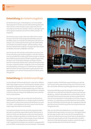 8
8   Lagebericht




    Entwicklung des Verkehrsangebots
    Die	Verkehrsleistungen	im	Wiesbadener	Liniennetz	werden	
    überwiegend	mit	Omnibussen	der	ESWE	Verkehrsgesellschaft	
    mbH	erbracht.	Im	Berichtsjahr	wurden	neben	218	unterneh-
    menseigenen	Omnibussen	(Vorjahr:	202)	bis	zu	28	angemietete	
    Fahrzeuge	des	Schwesterunternehmens	WiBus	(Vorjahr:	27)	
    eingesetzt.

    Die	Fahrleistungen	wurden	neben	den	ESWE-Fahrern	weiter-
    hin	durch	Fahrer	der	Schwestergesellschaft	WiBus	erbracht.	
    Die	WiBus	setzte	zum	Ende	des	Geschäftsjahres	256	Fahrer	ein	
    (Vorjahr:	253).	Im	Jahresdurchschnitt	waren	bei	ESWE	Verkehr	
    275	Fahrdienstmitarbeiter	(Vorjahr:	299)	beschäftigt.	Die	ge-
    fahrenen	Platzkilometer	änderten	sich	gegenüber	dem	Vorjahr	
    von	881	Mio.	Kilometer	auf	889	Mio.	Kilometer.

    Auch	für	das	Jahr	2011	zieht	die	Gesellschaft	ein	positives	Fazit	
    für	die	Entwicklung	des	Verkehrsangebots.	Unter	der	Prämisse	
    einer	wirtschaftlichen	Erstellung	der	Fahrleistungen	im	Wiesba-
    dener	ÖPNV	wird	punktuell	das	Verkehrsangebot	ergänzt	bzw.	
    verstärkt.	Zum	für	das	Wirtschaftsjahr	wichtigen	Fahrplan-
    wechsel	im	Dezember	2010	konnten	zahlreiche	Fahrplanverbes-
    serungen	umgesetzt	werden.	Infolge	der	nicht	umzusetzenden	
    Einstiegsregelung	„Einstieg	vorne“	und	der	daraus	erwarteten	
    Mehreinnahmen	wird	eine	Überarbeitung	des	aktuellen	Fahr-
    planangebots	zum	nächsten	Fahrplanwechsel	Ende	des	Jahres	
    2012	geprüft.



    Entwicklung der Verkehrsnachfrage
    Im	Geschäftsjahr	2011	konnte	der	bereits	in	den	Jahren	2006	bis	     analysiert	werden.	Die	Beförderungsentwicklung	aus	dem	Be-
    2010	eingeschlagene	positive	Trend	fortgesetzt	werden	und	ein	       reich	Summe	Fahrausweisverkauf	stieg	um 0,5	Prozent	von	45,2
    Anstieg	der	Fahrgastzahlen	verzeichnet	werden.	Die	Zahl	der	         Mio.	auf	45,4	Mio.	Beförderungsfälle	gegenüber	dem	Vorjahr	an.
    beförderten	Fahrgäste	im	Verkehrsgebiet	stieg	um	0,5	Mio.	auf	
    insgesamt	49,9	Mio.	Die	Entwicklung	der	beförderten	Fahrgäste	       Die	positive	Beförderungsentwicklung	der	ESWE	Verkehrsge-
    ist	auf	eine	Fülle	von	erfolgreichen	Maßnahmen	des	Unterneh-         sellschaft	ist	aus	Sicht	der	Geschäftsführung	auch	auf	intensive	
    mens	zurückzuführen.                                                 Marketing-	und	Vertriebsmaßnahmen	zurückzuführen.	Die	Ge-
                                                                         sellschaft	ist	kontinuierlich	bestrebt,	der	Nutzung	des	Öffentli-
    Der	Schwerpunkt	liegt	in	den	vonseiten	der	Gesellschaft	seit	        chen	Personennahverkehrs	in	Wiesbaden	ein	positives	Image	zu	
    2008	beworbenen	Maßnahmen	zur	Steigerung	der	Kundenbin-              verleihen.	Es	ist	allerdings	aus	Kundenreaktionen	festzustellen,	
    dung.	Sowohl	im	Bereich	der	Erwachsenenfahrkarten	wie	auch	          dass	die	Treibstoffpreisentwicklungen	der	vergangenen	Monate	
    im	Schüler-	und	Kinderbereich	konnten	Zuwachsraten	bei	den	          ebenfalls	eine	positive	Wirkung	auf	das	Nutzungsverhalten	der	
    langfristigen	Zeittickets	erreicht	werden.	                          Fahrgäste	besitzen.

    Im	Erwachsenenbereich	konnte	durch	die	eingesetzten	Mar-             Aber	auch	die	zahlreichen	Maßnahmen	zur	Verbesserung	der	
    ketinginstrumente	die	angestrebte	Anzahl	an	Abonnenten	in	           Fahrdienstleistungen	wirken	sich	positiv	aus.	Als	Ergebnis	dieser	
    Höhe	von	10.000	zum	Jahresende	annähernd	erreicht	werden.	           Bemühungen	wurde	in	der	für	das	Jahr	2011	durchgeführten	
    Besonders	erfolgreich	gestaltet	sich	hierbei	das	Job-Ticket-Pro-     Kundenzufriedenheitsmessung	mit	der	Note	2,6	wiederholt	ein	
    dukt	„FirmenCard“,	welches	im	Berichtsjahr	mit	verschiedenen	        erneut	sehr	gutes	Ergebnis	erzielt.	Dieses	Resultat	ist	als	Wert	
    Wiesbadener	Firmen	abgeschlossen	werden	konnte.                      identisch	mit	der	Beurteilung	des	Vorjahres	und	konnte	sogar	in	
    In	der	Gesamtbetrachtung	kann	eine	weiterhin	ausgesprochen	          einigen	Detailpunkten	leicht	verbessert	werden.
    positive	ÖPNV-Entwicklung	für	das	Geschäftsjahr	in	Wiesbaden	
 