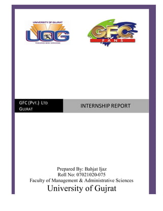 Prepared By: Bahjat Ijaz
Roll No: 07021020-075
Faculty of Management & Administrative Sciences
University of Gujrat
GFC (PVT.) LTD
GUJRAT
INTERNSHIP REPORT
 