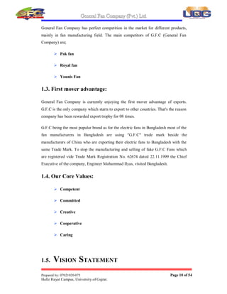 General Fan Company (Pvt.) Ltd.
Prepared by: 07021020-075 Page 9 of 54
Hafiz Hayat Campus, University of Gujrat.
The company started manufacturing Washing Machines in 1996. Due to its quality
and excellent finish the product has become an instant success. Gas  Electric
Geysers are being manufactured since year 2000.
The Chief Executive Mr. Muhammad Ilyas is a pioneer in the export of electric
fans from Pakistan. To initiate the export from Pakistan he attended an International
exhibition for electrical appliances in 1993 in Abu-Dhabi. The company also
participated in many trade delegations as well as exhibitions arranged by Export
Promotion Bureau and Federation of Chamber of Commerce  Industry in
Bangladesh, Yemen, Saudi Arabia, and Dubai, Bahrain. Qatar, Sudan, Egypt, U.S.A.
etc. G.F.C was the first Pakistani company to export fans to the Middle-East. G.F.C
Fans became an instant success due to their quality and durability in all the markets
where these were introduced.
General Fan Company has also set up a unit to manufacture capacitors used in electric
fans, Washing machines and motors. Mr. Muhammad Ilyas (Chief Executive) and
Mr. Muhammad Ijaz (Finance Director) are always on the look out for the latest
technology for manufacturing of electric fans as well as for corporate management of
the company. Now G.F.C has established a new Computer department which keep its
Executives update about any inquires. This shows the interest of management not
only in manufacturing technology. But they also know the importance of information
technology. G.F.C has stepped in this Millennium fully equipped with manufacturing
and information technology for Corporate Management and Marketing.
G.F.C can rightly claim that they have all the best technologies in its workshops,
which are available for Design, Production. Our products are now of International
Standard, and we are truly an International Company. Our 800 Employees and
Management are committed to Excellence in Quality.
G.F.C. was the pioneers in export of fans from Pakistan. G.F.C. has got eight Export
Trophy Awards for Fans and other Electrical Products like enameled Copper Wire.
1.2. Main Competitors:
 