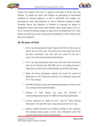 General Fan Company (Pvt Ltd¥
Prepared by: 07021020-075 Page 13 of 54
Hafiz Hayat Campus, University of Gujrat¦
Quality policy of G F C is to produce such quality products,
which provide our customer the entire satisfaction the world over
to meet this obligation, we continually update employees¶ skills
by introduction of new technologies
1.8. COMPANY S CREDENTIAL
 