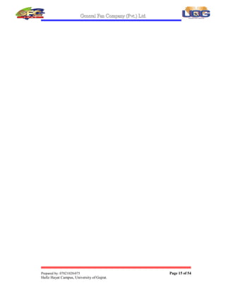 General Fan Company (Pvt.) Ltd.
Prepared by: 07021020-075 Page 14 of 54
Hafiz Hayat Campus, University of Gujrat.
General Fan Company (Pvt.) Ltd. is a pioneer in the export of electric fans from
Pakistan. To initiate the export from Pakistan we participated in International
exhibition for electrical appliances in 1993 in Abu-Dhabi. The company also
participated in many trade delegations as well as exhibitions arranged by Export
Promotion Bureau and Federation of Chamber of Commerce  Industry In
Bangladesh, Yemen, Saudi Arabia, Dubai, Bahrain. Qatar, Sudan, Egypt, U.S.A. etc.
G.F.C. was the first Pakistani company to export fans to the Middle-East. G.F.C. Fans
became an instant success due to their quality and durability in all the markets where
these were introduced.
By the grace of God:
 G.F.C. has been getting the Export Trophy from FPCCI for the export of
electric fans for many years. The growth rate of fan export from G.F.C.
has been continuously more than 100% per annum for the last 5
years.1/3rd of the total fans exported from Pakistan.
 G.F.C. has large International orders many times more than the previous
years for the financial year 2001-2002 and we are looking forward to
export fans to all parts of the world including United States and Europe.
 Water and Power development authority has issued the renewal of
Registration in 1997. Registration Renewal is an honorable success that
G.F.C. has achieved.
 ISO-9002 Certificate assures that Manufacturing Quality of Electric Fans
are according to International Standards.
 Engineer in Chief Branch has given the certificate of
Enlistment/Registration dated: 23-2-2000 on best technical performance.
 Contract agreement for supply of G.F.C. Fans for Army Housing
Directorate at 30 April 2001 and is a big achievement for G.F.C. Fans.
 Pakistan Standard Institution has certified according to 1961 ordinance.
The institution hereby grants to G.F.C. Fans. (Hereinafter called the
License) this License is used as standard mark.
 