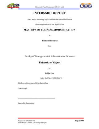 General an Company (Pvt.) Lt .
Prepared by: 07021020-075 Page 2 of 54
Hafi  Hayat Campus, University of Gujrat.
INTERNSHIP REPORT
A six weeks internship report submitted in partial fulfillment
of the requirement for the degree of the
MASTER¶S OF BUSINESS ADMINISTRATION
in
Human Resource
from
Faculty of Management & Administrative Sciences
University of Gujrat
by
Bahjat Ijaz
Under Roll No: 07021020-075
The Internship report of Miss Bahjat Ijaz
is approved:
-------------------------------------------------------------
Internship Supervisor
 