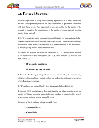 General Fan Company (Pvt.) Ltd.
Prepared by: 07021020-075 Page 23 of 54
Hafiz Hayat Campus, University of Gujrat.
2. COMPANY¶S DEPARTMENTS
To run an organization many departments work in it, so that an organization may
achieve its aims and objectives efficiently. To ensure efficient working of G.F.C the
departments that are working in it are as:
There are 09 departments working in the Organization
 Purchases
 Raw material inspection
 Production
 Sales and Marketing
 Research and Development
 Accounts Department
 Human Resources Management
 Internal Audit
 Export  Import
 
