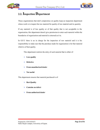 General Fan Company (Pvt.) Ltd.
Prepared by: 07021020-075 Page 25 of 54
Hafiz Hayat Campus, University of Gujrat.
 Plastic raw material.
 Mini Motors
 Chemicals
Here is lists of those countries from which mostly imports are done by G.F.C are
from:
 China
 Taiwan
 Korea
 United Kingdom
 Japan
 Hong Kong
Material From
Market
Purchase
Department
Inspection
Department
 