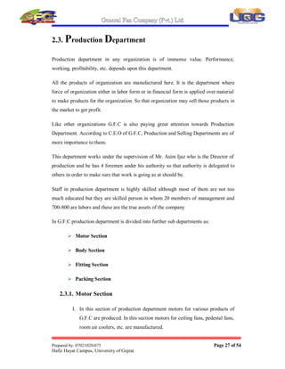 General Fan Company (Pvt.) Ltd.
Prepared by: 07021020-075 Page 26 of 54
Hafiz Hayat Campus, University of Gujrat.
2.2. Inspection Department
Those organizations that don't compromise on quality keep an inspection department
whose work is to inspect the raw material for quality of raw material and its quantity.
If any material is of less quality or of that quality that is not acceptable to the
organization, this department doesn't give permission to enter such material within the
boundaries of organization and material is returned as it is.
In G.F.C there is an in charge for the inspection of raw material and it is his
responsibility to make sure that the purchase made for organization is for that material
which is of best quality.
This department restricts the entry of such material that is either of:
 Less quality
 Defective
 From unauthorized dealer
 Not useful
This department ensures that material purchased is of:
 Best Quality
 Contains no defect
 From authorized dealer
 
