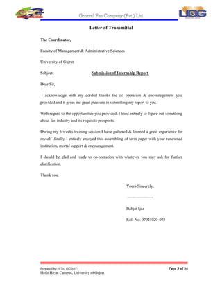 General Fan Company (Pvt.) Ltd.
Prepared by: 07021020-075 Page 3 of 54
Hafiz Hayat Campus, University of Gujrat.
Letter of Transmittal
The Coordinator,
Faculty of Management & Administrative Sciences
University of Gujrat
Subject: Submission of Internship Report
Dear Sir,
I acknowledge with my cordial thanks the co operation & encouragement you
provided and it gives me great pleasure in submitting my report to you.
With regard to the opportunities you provided, I tried entirely to figure out something
about fan industry and its requisite prospects.
During my 6 weeks training session I have gathered & learned a great experience for
myself .finally I entirely enjoyed this assembling of term paper with your renowned
institution, mortal support & encouragement.
I should be glad and ready to co-operation with whatever you may ask for further
clarification.
Thank you.
Yours Sincerely,
-------------------
Bahjat Ijaz
Roll No: 07021020-075
 