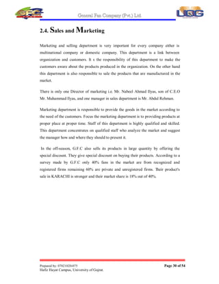 General Fan Company (Pvt.) Ltd.
Prepared by: 07021020-075 Page 29 of 54
Hafiz Hayat Campus, University of Gujrat.
i. Blade Section:
In this section blades for different kinds of fans are produced. Fan blades, blades for
air coolers, etc. are produced here keeping in mind that blades should be good looking
and efficient in working.
ii. Plastic Molding Section:
In this section production department plastic is molded in various shapes to make
bodies of fans in plastic those parts of ceiling fans that are of plastic. In short this
section makes all the plastic parts of products.
iii. Copper Wire Section:
This section makes the copper wire for own use and also as a product of G.F.C to be
sold in market and for using in its own production process e.g. in making motors.
iv. Fitting Section:
This section is responsible for the assembling of different parts that make up a
product.
In this section rotor and stator are combined to make up a complete motor.
Similarly in blade section blades are assembled with their connecters. In this
department other things like pedestal fans are assembled. This section makes the
product in final shape to be packed and sell.
v. Packing Section:
In this section products are packed to be delivered to selling and marketing
department to sell them in the market to have income.
This department provides the facility of safe packing and making the products in
attractive packing to catch more and more customers.
Raw Material
Production
Department
Finished
Goods
 
