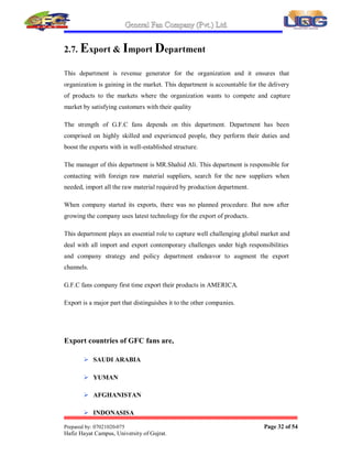 General Fan Company (Pvt.) Ltd.
Prepared by: 07021020-075 Page 31 of 54
Hafiz Hayat Campus, University of Gujrat.
2.5. Research and Development
Research and development (RD) department in any organization can lead the
organization away from others because this department makes a research in the
market regarding future trends, expected changes that are going to be in customer's
taste and demand.
It also suggests to the organization what was the response of previous version of
product and what is to be innovated.
In G.F.C RD is not working in the form of a well arranged and not in a proper form
of a department. Few employees Mr. Engineer Shehbaz as the manager of this so-
called department do this work of RD department. He is alone responsible for the
research work.
2.6. Internal Audit
Internal Auditing is done to check the working of Accounts Department. Mostly it is
done to prevent the errors in cash matters of the organization either intentional or
unintentional.
G.F.C has also its internal Account Department that works in the supervision of Mr.
Malik Tafheem has taken the responsibility of internal Auditor.
The work of this department is to show actual position of accounts that should be
error free. As chances of fraud and misappropriation prevail in every organization so
this is the responsibility of this department to fail all the tries that are made in this
regard.
Note: External Audit is done by the ³M.A Chaudhary.´
 