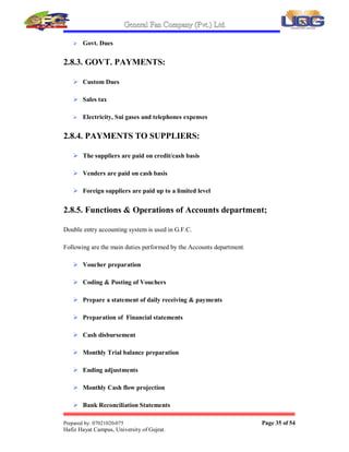 General Fan Company (Pvt.) Ltd.
Prepared by: 07021020-075 Page 34 of 54
Hafiz Hayat Campus, University of Gujrat.
2.8. ACCOUNTS DEPARTMENT
Accounts Department in any Organization is important because of its working. This department shows
the progress of organization and allocates the amount to purchase department for purchases. It also
pays the rewards to other factors of production in the form of rent, wages, salaries, interest on loans,
electricity bills, payments to suppliers, managing company accounts etc.
In G.F.C accounts department works under the responsibility of Mr. Shahid-Ur-
Rehman who is the General Manager of the organization.
This department is liable to allocate amount approved by C.E.O to various department
on their need. This department also decides about the suitable method of paying
wages to labors.
In G.F.C accounts department has set the method of wages to production labor as
PIECE RATE SYSTEM. This department prepares annual reports of the
organization in the month of September every year because September is the closing
month of annual year in G.F.C.
This department is also held responsible for the distribution of annual bonuses and
relieves to the workers that C.E.O declares to them.
2.8.1. SOURCES OF RECEIPTS:
 Recovery from sales through show room
 Sales proceeds of left over raw material
 Export fans
2.8.2. PAYMENTS:
 Wages
 Staff Salaries
 Utilities expenses
 