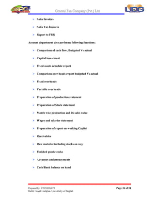 General Fan Company (Pvt.) Ltd.
Prepared by: 07021020-075 Page 35 of 54
Hafiz Hayat Campus, University of Gujrat.
 Govt. Dues
2.8.3. GOVT. PAYMENTS:
 Custom Dues
 Sales tax
 Electricity, Sui gases and telephones expenses
2.8.4. PAYMENTS TO SUPPLIERS:
 The suppliers are paid on credit/cash basis
 Venders are paid on cash basis
 Foreign suppliers are paid up to a limited level
2.8.5. Functions  Operations of Accounts department;
Double entry accounting system is used in G.F.C.
Following are the main duties performed by the Accounts department:
 Voucher preparation
 Coding  Posting of Vouchers
 Prepare a statement of daily receiving  payments
 Preparation of Financial statements
 Cash disbursement
 Monthly Trial balance preparation
 Ending adjustments
 Monthly Cash flow projection
 Bank Reconciliation Statements
 