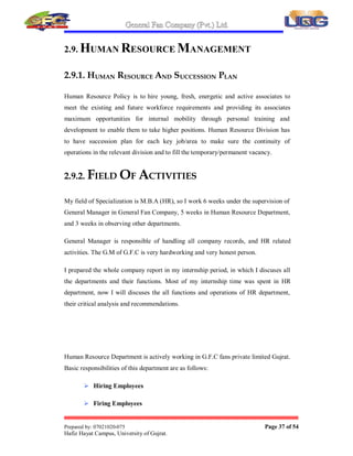 General Fan Company (Pvt.) Ltd.
Prepared by: 07021020-075 Page 36 of 54
Hafiz Hayat Campus, University of Gujrat.
 Sales Invoices
 Sales Tax Invoices
 Report to FBR
Account department also performs following functions:
 Comparison of cash flow, Budgeted Vs actual
 Capital investment
 Fixed assets schedule report
 Comparison over heads report budgeted Vs actual
 Fixed overheads
 Variable overheads
 Preparation of production statement
 Preparation of Stock statement
 Month wise production and its sales value
 Wages and salaries statement
 Preparation of report on working Capital
 Receivables
 Raw material including stocks on way
 Finished goods stocks
 Advances and prepayments
 Cash/Bank balance on hand
 