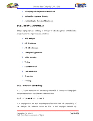 General Fan Company (Pvt.) Ltd.
Prepared by: 07021020-075 Page 37 of 54
Hafiz Hayat Campus, University of Gujrat.
2.9. HUMAN RESOURCE MANAGEMENT
2.9.1. HUMAN RESOURCE AND SUCCESSION PLAN
Human Resource Policy is to hire young, fresh, energetic and active associates to
meet the existing and future workforce requirements and providing its associates
maximum opportunities for internal mobility through personal training and
development to enable them to take higher positions. Human Resource Division has
to have succession plan for each key job/area to make sure the continuity of
operations in the relevant division and to fill the temporary/permanent vacancy.
2.9.2. FIELD OF ACTIVITIES
My field of Specialization is M.B.A (HR), so I work 6 weeks under the supervision of
General Manager in General Fan Company, 5 weeks in Human Resource Department,
and 3 weeks in observing other departments.
General Manager is responsible of handling all company records, and HR related
activities. The G.M of G.F.C is very hardworking and very honest person.
I prepared the whole company report in my internship period, in which I discuses all
the departments and their functions. Most of my internship time was spent in HR
department, now I will discuses the all functions and operations of HR department,
their critical analysis and recommendations.
Human Resource Department is actively working in G.F.C fans private limited Gujrat.
Basic responsibilities of this department are as follows:
 Hiring Employees
 Firing Employees
 