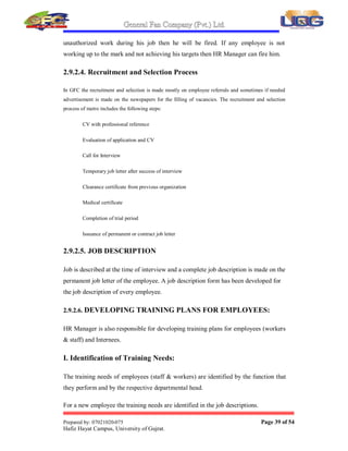 General Fan Company (Pvt.) Ltd.
Prepared by: 07021020-075 Page 38 of 54
Hafiz Hayat Campus, University of Gujrat.
 Developing Training Plans for Employees
 Maintaining Appraisal Reports
 Maintaining the Records of Employees
2.9.2.1. HIRING EMPLOYEES
There is a proper process for hiring an employee in G.F.C fans private limited and this
process has several steps which are as follows:
 Need Analysis
 Job Requisition
 Job Advertisement
 Sorting the Applications
 Initial Interview
 Testing
 Second Interview
 Final Assessment
 Orientation
 Training
2.9.2.2 Reference base Hiring:
In G.F.C Gujrat employees also hire through references of already active employees
but test and interviews are conducted for them as well.
2.9.2.3. FIRING EMPLOYEES:
If an employee does not work according to defined rules then it is responsibility of
HR Manager that employee should be fired. If any employee commits any
 