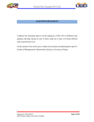 General Fan Company (Pvt.) Ltd.
Prepared by: 07021020-075 Page 4 of 54
Hafiz Hayat Campus, University of Gujrat.
ACKNOWLEDGEMENT
I dedicate this internship report to all the employees of GFC (Pvt.) Ltd.Whose kind
guidance and help, during my stay in metro, made me to learn a lot about different
tasks at professional level.
At this moment I also want to give a tribute to my teachers by dedicating this report to
Faculty of Management & Administrative Sciences, University of Gujrat.





 