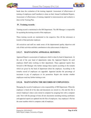 General Fan Company (Pvt.) Ltd.
Prepared by: 07021020-075 Page 40 of 54
Hafiz Hayat Campus, University of Gujrat.
For existing employees (in case of workers) the training needs are identified in the
³Training Needs Assessment Form´. The relevant departmental head fills the Training
Needs Assessment Form. For staff members the training needs are assessed on ACR
that is filled by the relevant departmental head at the end of every financial year.
Training needs are identified in G.F.C fans private limited. Gujrat to enable
employees to execute routine task and to enhance their professional capabilities,
enable all persons to reach their full potential, to introduce new techniques and skills
in a timely manner and to improve the efficiency and effectiveness of the company¶s
activities. The qualification and experience required for persons performing tasks
affecting quality are documented in the job descriptions.
II. Training:
Based on the TNA (Training Need Assessment) for the workers HR Manager
develops an annual training plan. This training plan is then forwarded to the
respective departmental head along with the training attendance sheets. The
designated trainers conduct training on the dates mentioned in the plan.
The TNA (Training Need Assessment) for the staff members is conducted by the
respective Departmental Heads on their ACR (Annual Confidential Report). The
General Manager is responsible for developing Annual Training Plan (for executives)
based on the recommendation of the departmental heads, as desired by the
departmental head or management time to time.
For a new employee who has been hired at the staff level the HR Manager and
relevant head of department develop an orientation plan. After the orientation phase is
over the employee submits a written report. Based on this report, the departmental
head gives his recommendation that the employee needs further training or not. If
further training is required a further orientation plan is developed and subsequently
the training is provided.
III. Evaluation of training:
Departmental heads monitor the training assigned by the trainers. After proper testing
and getting the recommendations of the trainer about the trainees, the departmental
 