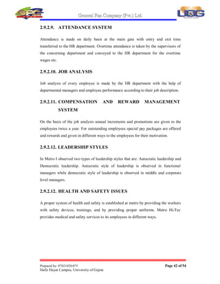 General Fan Company (Pvt.) Ltd.
Prepared by: 07021020-075 Page 41 of 54
Hafiz Hayat Campus, University of Gujrat.
heads does the evaluation of the training imparted. Assessment of effectiveness of
training of employees (staff members) is done on their Annual Confidential Reports.
Assessment of effectiveness of training imparted to (non-executives and workers) is
done on the Training Plan.
IV. Training records:
Training record is maintained in the HR Department. The HR Manager is responsible
for up-dating the training records of the employees.
These training records are maintained in the respective files till the retirement or
transfer of that particular employee.
All executives and staff are made aware of the departmental quality objectives and
role of their activities and their contribution in the achievement of objectives.
2.9.2.7. MAINTAINING APPRAISAL REPORTS:
Appraisal Report is assessment of employees which is done by head of department. At
the end of the year head of departments make the Appraisal Reports for each
employee (Staff only) working in their department. These appraisal reports then
forward to HR Manager who further manage these reports according to the remarks
which are given by the head of department about the employee. According to the
remarks record of employees are upgraded. Appraisal decides the percentage of
increment in pay of employees or for promotion. Report also decides whether
employees need any further training or not.
2.9.2.8. MAINTAINING THE RECORDS OF EMPLOYEES:
Managing the record of employees is also responsibility of HR Department. When the
employee is hired all of his data and documents are stored in a file and this file is
stored. Employee¶s data is also stored in computer by assigning him with a computer
code. Now with the passage of time all new documents including training certificates
and appraisal reports are updated into the files of employees. Any employee¶s file has
the same number which is computer code of employee.
 