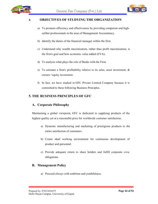 General Fan Company (Pvt.) Ltd.
Prepared by: 07021020-075 Page 43 of 54
Hafiz Hayat Campus, University of Gujrat.
3. OTHER WORKS CAUSED TO EXPERTISE ME DURING
INTERNSHIP
Apart from the before mentioned tasks .I worked on certain other assignments in GFC
as well as got to learn certain other works such as.
y I learnt the exact way of punching the documents. Because this to the first
thing that one who gets to learn while in an office as instead of abruptly
punching it one should first fold it and than keeping in line with the
middle of page one should punch.
y I learnt how the documents are filled and used to do a lot of filing.
y I went through typing certain application and letters.
y I worked how data is feed in the computers.
y I learnt how the phones are attended.
y I used to go to banks for obtaining the statements for settlement of
accounts.
y I passed daily entries in the Journal and ledger accounts.
y Documents relating to taxation purposes were also filled by me
 