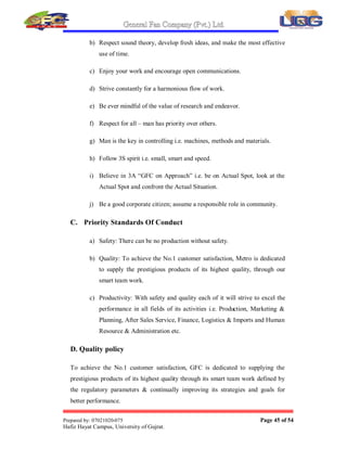 General Fan Company (Pvt.) Ltd.
Prepared by: 07021020-075 Page 44 of 54
Hafiz Hayat Campus, University of Gujrat.
4. OBJECTIVES OF STUDYING THE ORGANIZATION
a) To promote efficiency and effectiveness by providing competent and high-
caliber professionals in the area of Management Accountancy.
b) Identify the duties of the financial manager within the firm.
c) Understand why wealth maximization, rather than profit maximization, is
the firm's goal and how economic value added (EVA),
d) To analysis what plays the role of Banks with the Firm.
e) To estimate a firm's profitability relative to its sales, asset investment, 
owners µequity investment.
f) In fact, we have studied in GFC Private Limited Company because it is
committed to these following Business Principles.
5. THE BUSINESS PRINCIPLES OF GFC
A. Corporate Philosophy
Maintaining a global viewpoint, GFC is dedicated to supplying products of the
highest quality yet at a reasonable price for worldwide customer satisfaction.
a) Dynamic manufacturing and marketing of prestigious products to the
entire satisfaction of customers.
b) Create ideal working environment for continuous development of
product and personnel.
c) Provide adequate return to share holders and fulfill corporate civic
obligations.
B. Management Policy
a) Proceed always with ambition and youthfulness.
 