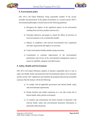 General Fan Company (Pvt.) Ltd.
Prepared by: 07021020-075 Page 45 of 54
Hafiz Hayat Campus, University of Gujrat.
b) Respect sound theory, develop fresh ideas, and make the most effective
use of time.
c) Enjoy your work and encourage open communications.
d) Strive constantly for a harmonious flow of work.
e) Be ever mindful of the value of research and endeavor.
f) Respect for all ± man has priority over others.
g) Man is the key in controlling i.e. machines, methods and materials.
h) Follow 3S spirit i.e. small, smart and speed.
i) Believe in 3A ³GFC on Approach´ i.e. be on Actual Spot, look at the
Actual Spot and confront the Actual Situation.
j) Be a good corporate citizen; assume a responsible role in community.
C. Priority Standards Of Conduct
a) Safety: There can be no production without safety.
b) Quality: To achieve the No.1 customer satisfaction, Metro is dedicated
to supply the prestigious products of its highest quality, through our
smart team work.
c) Productivity: With safety and quality each of it will strive to excel the
performance in all fields of its activities i.e. Production, Marketing 
Planning, After Sales Service, Finance, Logistics  Imports and Human
Resource  Administration etc.
D. Quality policy
To achieve the No.1 customer satisfaction, GFC is dedicated to supplying the
prestigious products of its highest quality through its smart team work defined by
the regulatory parameters  continually improving its strategies and goals for
better performance.
 