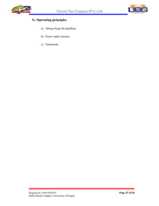 General Fan Company (Pvt.) Ltd.
Prepared by: 07021020-075 Page 46 of 54
Hafiz Hayat Campus, University of Gujrat.
E. Environment policy
GFC (Pvt.) Ltd Gujrat (Pakistan), being responsible member of the society
considers the preservation of the global environment as a crucial concern. GFC¶s
environmental philosophy is firmly based on the following guidelines:
a) Recognize the impacts of the significant aspects on the environment
resulting from activities, products and services;
b) Formulate objectives and targets to control the effects of activities on
local environment as for as technically feasible;
c) Operate in compliance with relevant environmental laws, regulations
and other requirements that apply to its activities;
d) Create environment friendly attitude among associates;
e) Commitment to continual improvement of the environmental
performance and review of the environmental management system to
ensure its suitability, adequacy and effectiveness.
F. Safety, Health and Environment
GFC (Pvt.) Ltd Gujrat (Pakistan) conducts its business responsibly and in a way to
make sure Health, Safety and protection from Environmental aspects of its associates
and the society. GFC implements and maintains the programs that provide reasonable
assurance that the business will do the following:
a) To comply with all applicable government and internal health, safety
and environmental requirements.
b) Design facilities and conduct operations in a way that avoids risk to
human health, safety and the environment.
c) To examine and communicate the known hazards of operations with
relevant health, safety and environmental protection information to
potentially affected persons.
 