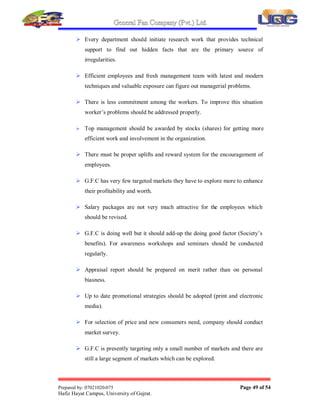 General Fan Company (Pvt.) Ltd.
Prepared by: 07021020-075 Page 48 of 54
Hafiz Hayat Campus, University of Gujrat.
6. SUGGESTIONS
During the training I have observed number of problems and here are some
suggestions of my observations. G.F.C management has strong capability to increase
the production rate by reducing the cost of production. It can be achieved by investing
more in time span; research studies and reengineering related department structure.
Concluding points:
 In accounts department there is no well define job description. There must
be a list of duty for each employee.
 There is no management in working environment. They should adopt a
management functions in their department.
 Human Resource and Accounts department should hire at least two
employees more.
 In HR department, there must racks for files.
 Vision Statement is to long, it must be one or two sentences
 G.F.C still emphasizes on production concept
 There is very less monitoring so there is need to be tightening the control
by using digital monitoring system in account department.
 Local market of gujrat area can be captured
 G.F.C system is based on Microsoft window 98, so it should be upgraded
as in market window xp is available.
 MIS system should be very efficient that manual work can be eliminated.
 RD department in G.F.C is not very much active so management should
have to investigate and invest more to overcome this.
 