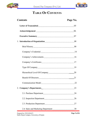 General Fan Company (Pvt.) Ltd.
Prepared by: 07021020-075 Page 5 of 54
Hafiz Hayat Campus, University of Gujrat.
TABLE OF CONTENTS
Contents Page No.
Letter of Transmittal 05
Acknowledgement 06
Executive Summary 07
1. Introduction of Organization 08
Brief History 08
Company¶s Credential 14
Company¶s Achievements 16
Company¶s Certificates 17
Type Of Company 19
Hierarchical Level Of Company _____20
Boards Of Directors _____21
Communication Model 22
2. Company¶s Departments__ 23
2.1. Purchase Department 24
2.2. Inspection Department 26
2.3. Production Department 27
2.4. Sales and Marketing Department 30
 