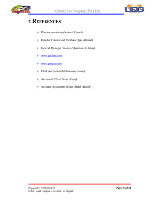 General Fan Company (Pvt.) Ltd.
Prepared by: 07021020-075 Page 50 of 54
Hafiz Hayat Campus, University of Gujrat.
 More the export the more the profit will be; because of this G.F.C can
enjoy a lot more profit than existing.
 G.F.C can easily expand its businesses through external debt because of its
already built credibility.
 By the reduction in cost of production G.F.C can enjoy the more profit
margins.
 If the employees discipline and control mechanism should properly apply
then it will results more involvement and output.
 By introducing more brands and designs by adequate use of RD G.F.C
can grow more
 G.F.C still adopting production concept. There must be forward thinking
 G.F.C must investment in outside the business.
 Less monitoring or check and balance. There must be check and balance.
 