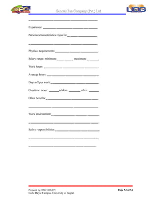 General Fan Company (Pvt.) Ltd.
Prepared by: 07021020-075 Page 52 of 54
Hafiz Hayat Campus, University of Gujrat.
8. APPENDICES
 Job Description Form
Job title: ________________________________________
Summary description: _____________________________
______________________________________________ _
Major tasks and responsibilities: _______________ _____
___ _______ ______________ ______________________
___________ ________________ ___________________
Minor functions: _ _______________ ___________ _____
_ ________________ ____ _______ ___________ ______
Supervised by  report to:____________ ______________
_ ________________ ____________ ____________ _____
Supervise:_ _______________ _______________________
Assist with other jobs:_ ________________ ____________
_ ________________ ___________ ______ __ ____ _____
Qualifications  training: ___ ____________________ ___
_ ________________ ___________ ___________ ______
_ ________________ ___________ ___________ ______
Skill requirements:___________ _________ ___________
_ ________________ ___________ __________ ______
 