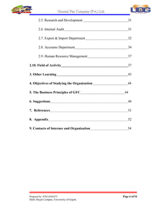 General Fan Company (Pvt.) Ltd.
Prepared by: 07021020-075 Page 6 of 54
Hafiz Hayat Campus, University of Gujrat.
2.5. Research and Development 31
2.6. Internal Audit 31
2.7. Export  Import Department 32
2.8. Accounts Department 34
2.9. Human Resource Management 37
2.10. Field of Activity 37
3. Other Learning 43
4. Objectives of Studying the Organization 44
5. The Business Principles of GFC 44
6. Suggestions 48
7. References 51
8. Appendix 52
9. Contacts of Internee and Organization 54
 