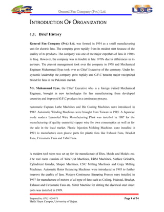 /WG,VRQHRIWKHWRSPRVW)DQPDQXIDFWXUHUVLQ
3DNLVWDQZKLFKLVUHFRJQL]HGIRUEHVWTXDOLWDQGGHVLJQLQ)DQ,QGXVWU,WLVD
JUHDWKRQRUIRUPHWKDW,KDYHFRPSOHWHGPVL[ZHHNLQWHUQVKLSDVSHUGHJUHH
UHTXLUHPHQWVLQ+5GHSDUWPHQWRI*)7KHUHDUHVHYHUDOGHSDUWPHQWVZRUNLQJ
LQ*)ZKLFKLQFOXGH
y Purchases
y Raw material inspection
y Production
y Sales and Marketing
y Research and Development
y Accounts Department
y Human Resources Management
y Internal Audit
y Export  Import
,ZDVILUVWDVVLJQHGWRWKH+5GHSDUWPHQWIRUILUVWIRXUZHHNVDQGWKHQURWDWHGWR
GLIIHUHQWGHSDUWPHQWVLQWKHODVWIHZZHHNVVRWKDW,PDXQGHUVWDQGWKHZRUNLQJV
DQGFROODERUDWLRQRIGLIIHUHQWGHSDUWPHQWV
,WZDVDYHUJRRGH[SHULHQFHLQ*)DQG,REVHUYHGHYHUGHSDUWPHQWDQGLWV
ZRUNLQJ NHHQO DQG JDYH P VXJJHVWLRQV WR WKH WRS PDQDJHPHQW IRU WKH
EHWWHUPHQW RI *)
 