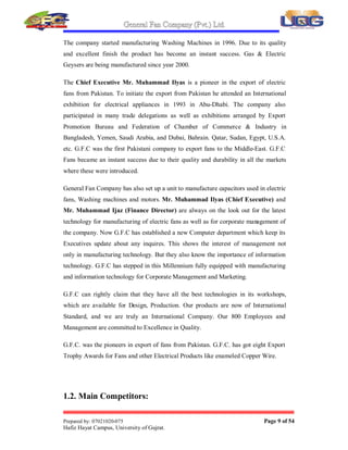 General Fan Company (Pvt.) Ltd.
Prepared by: 07021020-075 Page 8 of 54
Hafiz Hayat Campus, University of Gujrat.
,1752'87,212)25*$1,=$7,21
1.1. Brief History
General Fan Company (Pvt.) Ltd. was formed in 1954 as a small manufacturing
unit for electric fans. The company grew rapidly from its modest start because of the
quality of its products. The company was one of the major exporters of fans in 1960's
to Iraq. However, the company was in trouble in late 1970's due to differences in its
partners. The present management took over the company in 1978 and Mechanical
Engineer Muhammad Ilyas took over as Chief Executive of the company. Under his
dynamic leadership the company grew rapidly and G.F.C became major recognized
brand for fans in the Pakistani market.
Mr. Muhammad Ilyas, the Chief Executive who is a foreign trained Mechanical
Engineer, brought in new technologies for fan manufacturing from developed
countries and improved G.F.C products in a continuous process.
Automatic Capstan Lathe Machines and Die Casting Machines were introduced in
1982. Automatic Winding Machines were brought from Taiwan in 1985. A Japanese
made modern Enameled Wire Manufacturing Plant was installed in 1987 for the
manufacturing of quality enameled copper wire for own consumption as well as for
the sale in the local market. Plastic Injection Molding Machines were installed in
1993 to manufacture own plastic parts for plastic fans like Exhaust Fans, Bracket
Fans, Circumatic Fans and Table Fans.
A modern tool room was set up for the manufacture of Dies, Molds and Models etc.
The tool room consists of Wire Cut Machines, EDM Machines, Surface Grinders,
Cylindrical Grinder, Shaper Machines, CNC Milling Machines and Copy Milling
Machines. Automatic Rotor Balancing Machines were introduced in 1995 to further
improve the quality of fans. Modern Continuous Stamping Presses were installed in
1997 for manufacture of motors of all type of fans such as Ceiling, Pedestal, Bracket,
Exhaust and Circumatic Fans etc. Slitter Machine for slitting the electrical steel sheet
coils was installed in 1999.
 